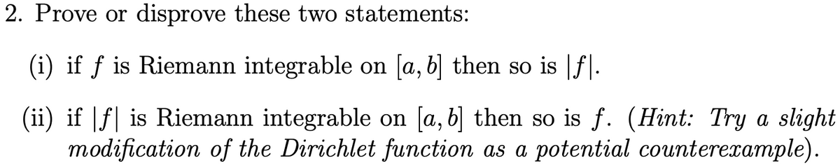 2. Prove or disprove these two statements:
(i) if ƒ is Riemann integrable on [a, b] then so is |ƒ|.
(ii) if |ƒ| is Riemann integrable on [a, b] then so is f. (Hint: Try a slight
modification of the Dirichlet function as a potential counterexample).