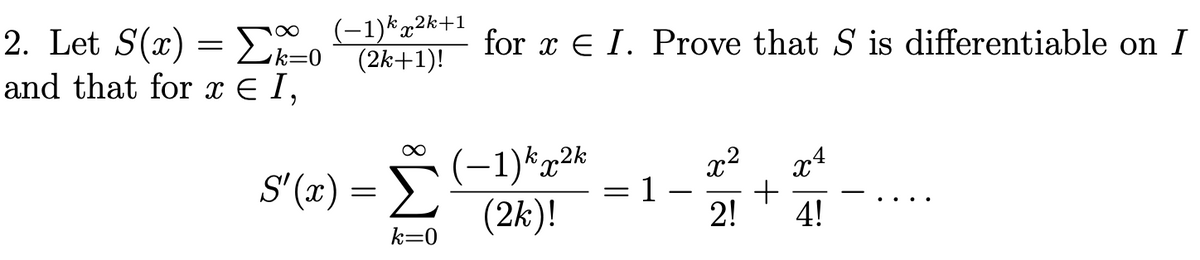 2. Let S(x)==0
and that for x € 1,
(-1) k2k+1
(2k+1)!
∞
S'(x) =>
k=0
for x € I. Prove that S is differentiable on I
(-1) k2k
(2k)!
1
x²
2!
+
x4
4!