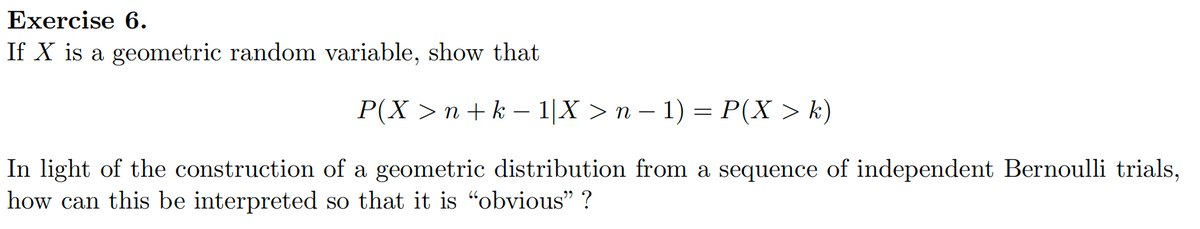 Exercise 6.
If X is a geometric random variable, show that
P(X > n + k − 1|X > n − 1) = P(X > k)
In light of the construction of a geometric distribution from a sequence of independent Bernoulli trials,
how can this be interpreted so that it is "obvious”?