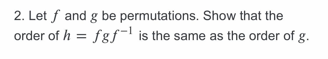 2. Let f and g be permutations. Show that the
order of h = fgf- is the same as the order of g.
