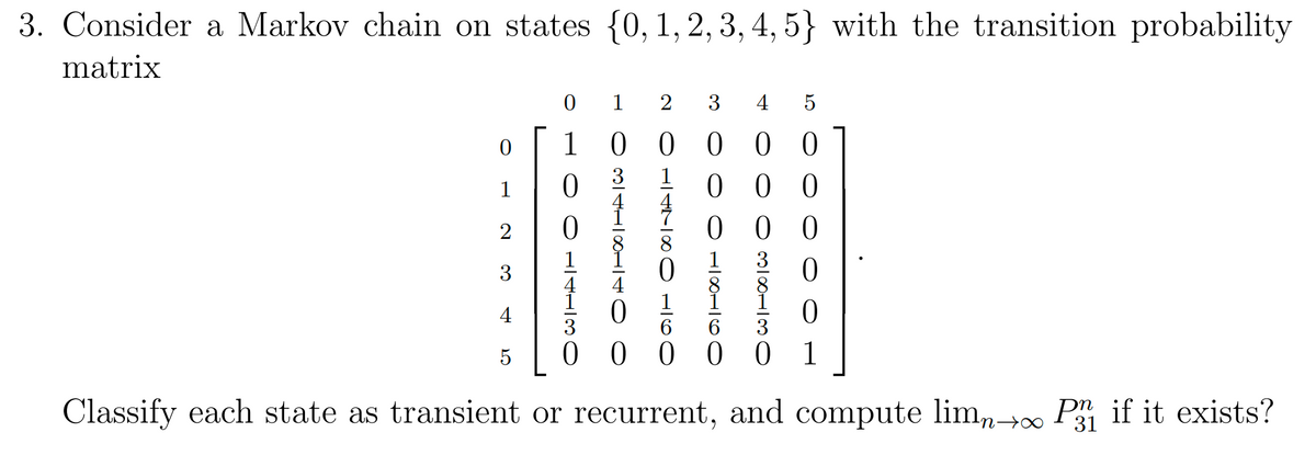 3. Consider a Markov chain on states {0, 1, 2, 3, 4, 5} with the transition probability
matrix
0
1 2 3 4 5
0
1
00
1
0
2
3
4
000
38230
098910
○ 147SOLCO
3418140 0
○ ○ 1430
000
000
0
ст
5
00 001
Classify each state as transient or recurrent, and compute lim∞ P3 if it exists?
31