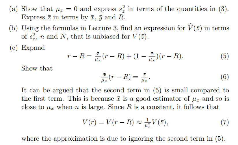 (a) Show that μz = 0 and express s½ in terms of the quantities in (3).
Express in terms by x, y and R.
(b) Using the formulas in Lecture 3, find an expression for Ŵ(z) in terms
of s, n and N, that is unbiased for V(z).
(c) Expand
-
-
με
r − R = 1 (r − R) + (1 − ) (r − R).
-
-
(5)
με
Show that
(r - R) =
(6)
με
με
It can be argued that the second term in (5) is small compared to
the first term. This is because ñ is a good estimator of μx and so is
close to μx when n is large. Since R is a constant, it follows that
-
V (r) = V (r − R) ≈ V(2),
(7)
where the approximation is due to ignoring the second term in (5).