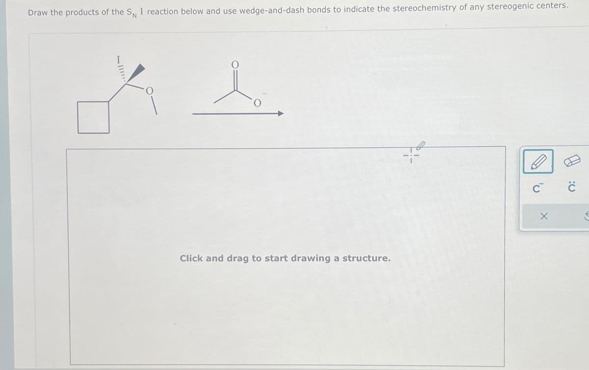 Draw the products of the SN 1 reaction below and use wedge-and-dash bonds to indicate the stereochemistry of any stereogenic centers.
O
Click and drag to start drawing a structure.
с с
X