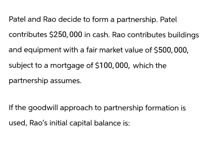 Patel and Rao decide to form a partnership. Patel
contributes $250,000 in cash. Rao contributes buildings
and equipment with a fair market value of $500,000,
subject to a mortgage of $100,000, which the
partnership assumes.
If the goodwill approach to partnership formation is
used, Rao's initial capital balance is: