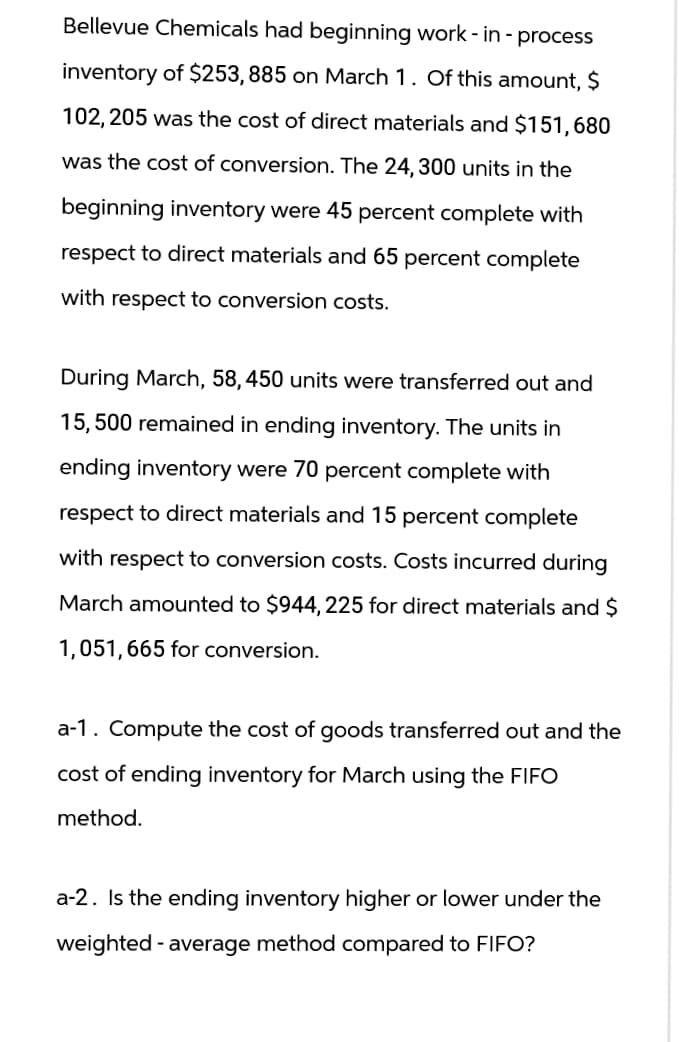 Bellevue Chemicals had beginning work-in-process
inventory of $253,885 on March 1. Of this amount, $
102,205 was the cost of direct materials and $151,680
was the cost of conversion. The 24, 300 units in the
beginning inventory were 45 percent complete with
respect to direct materials and 65 percent complete
with respect to conversion costs.
During March, 58, 450 units were transferred out and
15,500 remained in ending inventory. The units in
ending inventory were 70 percent complete with
respect to direct materials and 15 percent complete
with respect to conversion costs. Costs incurred during
March amounted to $944, 225 for direct materials and $
1,051,665 for conversion.
a-1. Compute the cost of goods transferred out and the
cost of ending inventory for March using the FIFO
method.
a-2. Is the ending inventory higher or lower under the
weighted - average method compared to FIFO?