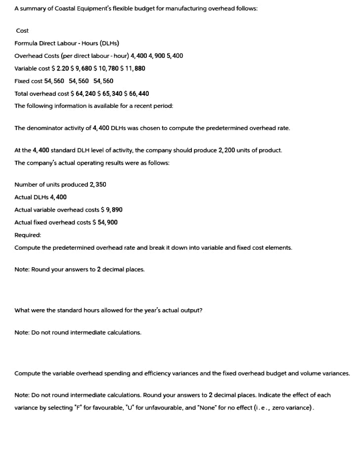 A summary of Coastal Equipment's flexible budget for manufacturing overhead follows:
Cost
Formula Direct Labour - Hours (DLHS)
Overhead Costs (per direct labour-hour) 4,400 4,900 5,400
Variable cost $2.20 $9,680 $ 10,780 $11,880
Fixed cost 54,560 54,560 54,560
Total overhead cost $ 64,240 $ 65,340 $ 66,440
The following information is available for a recent period:
The denominator activity of 4,400 DLHS was chosen to compute the predetermined overhead rate.
At the 4,400 standard DLH level of activity, the company should produce 2,200 units of product.
The company's actual operating results were as follows:
Number of units produced 2,350
Actual DLHS 4,400
Actual variable overhead costs $9,890
Actual fixed overhead costs $ 54,900
Required:
Compute the predetermined overhead rate and break it down into variable and fixed cost elements.
Note: Round your answers to 2 decimal places.
What were the standard hours allowed for the year's actual output?
Note: Do not round intermediate calculations.
Compute the variable overhead spending and efficiency variances and the fixed overhead budget and volume variances.
Note: Do not round intermediate calculations. Round your answers to 2 decimal places. Indicate the effect of each
variance by selecting "F" for favourable, "U" for unfavourable, and "None" for no effect (i.e., zero variance).