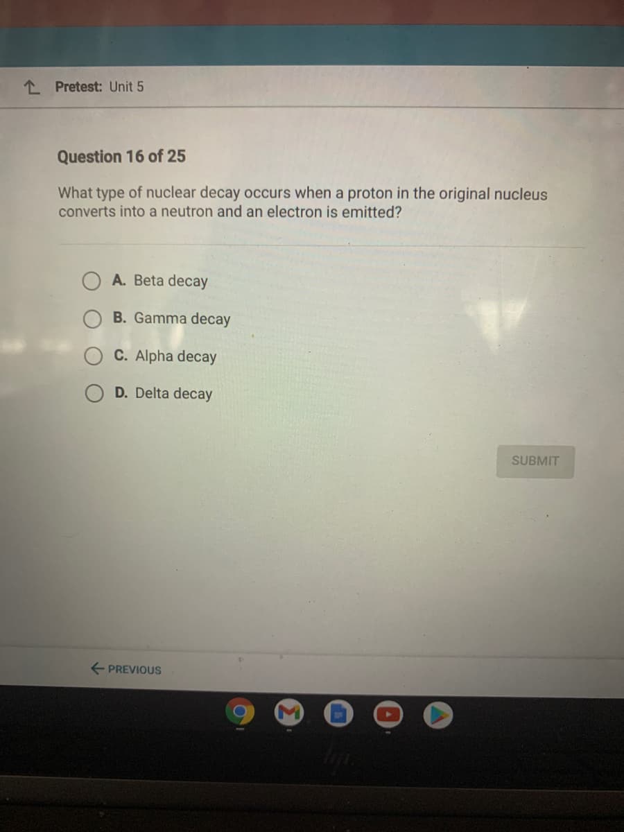 1 Pretest: Unit 5
Question 16 of 25
What type of nuclear decay occurs when a proton in the original nucleus
converts into a neutron and an electron is emitted?
A. Beta decay
B. Gamma decay
C. Alpha decay
D. Delta decay
SUBMIT
E PREVIOUS
M
