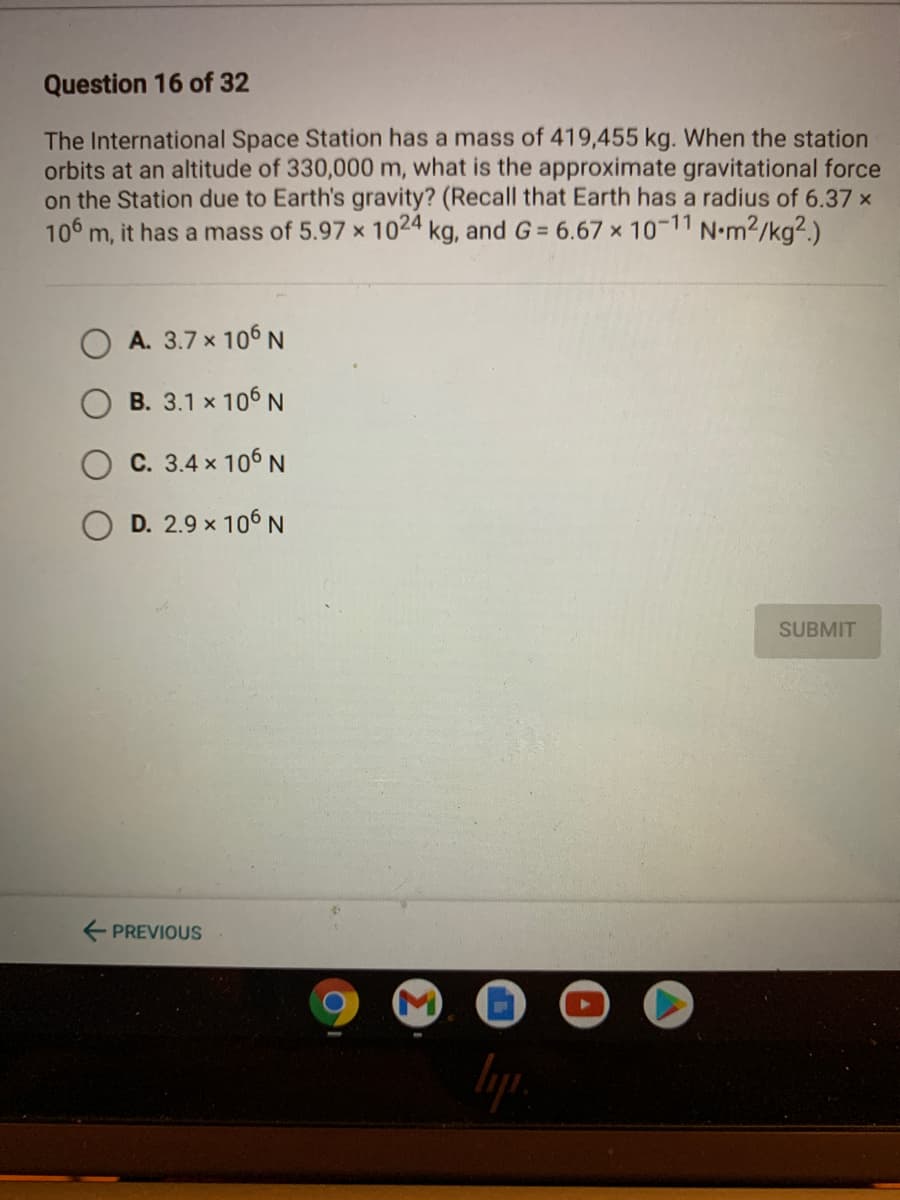 Question 16 of 32
The International Space Station has a mass of 419,455 kg. When the station
orbits at an altitude of 330,000 m, what is the approximate gravitational force
on the Station due to Earth's gravity? (Recall that Earth has a radius of 6.37 x
106 m, it has a mass of 5.97 x 1024 kg, and G = 6.67 x 10-11 N•m2/kg2.)
A. 3.7 x 106 N
B. 3.1 x 106 N
C. 3.4 x 106 N
D. 2.9 x 106 N
SUBMIT
E PREVIOUS
