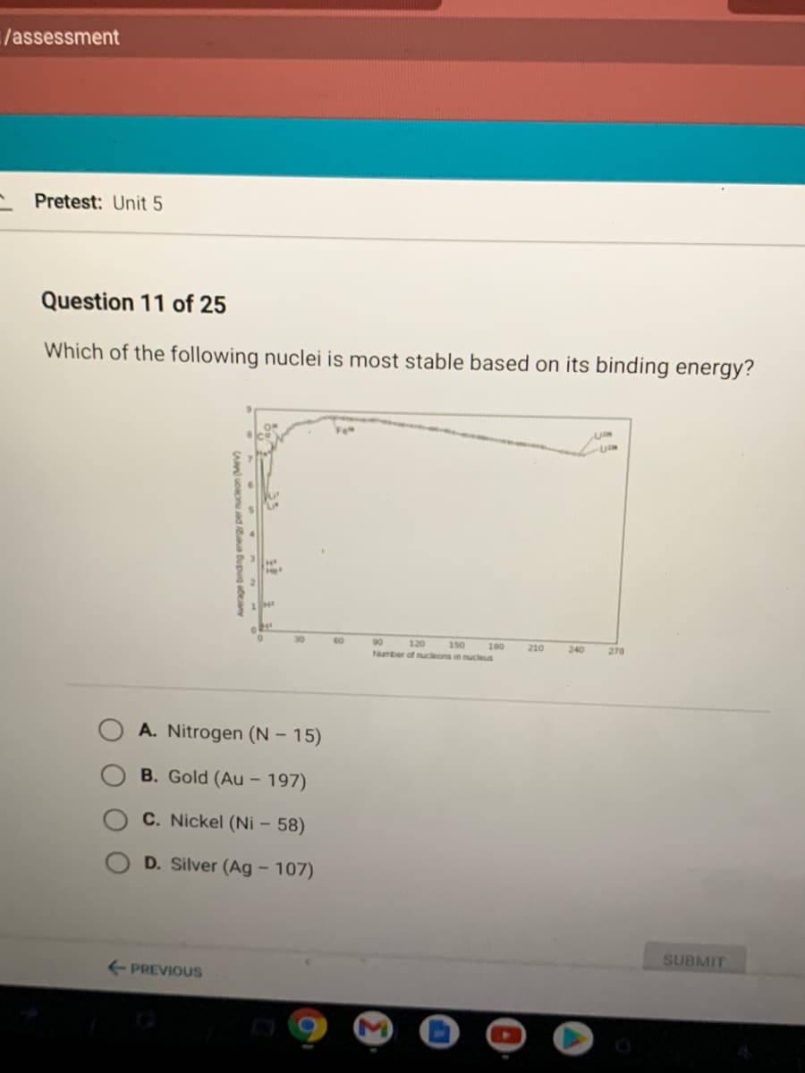 /assessment
Pretest: Unit 5
Question 11 of 25
Which of the following nuclei is most stable based on its binding energy?
30
60
90
120
160
Number of nucleons in nucleus
150
210
240
270
A. Nitrogen (N – 15)
B. Gold (Au – 197)
C. Nickel (Ni – 58)
D. Silver (Ag – 107)
SUBMIT
PREVIOUS
