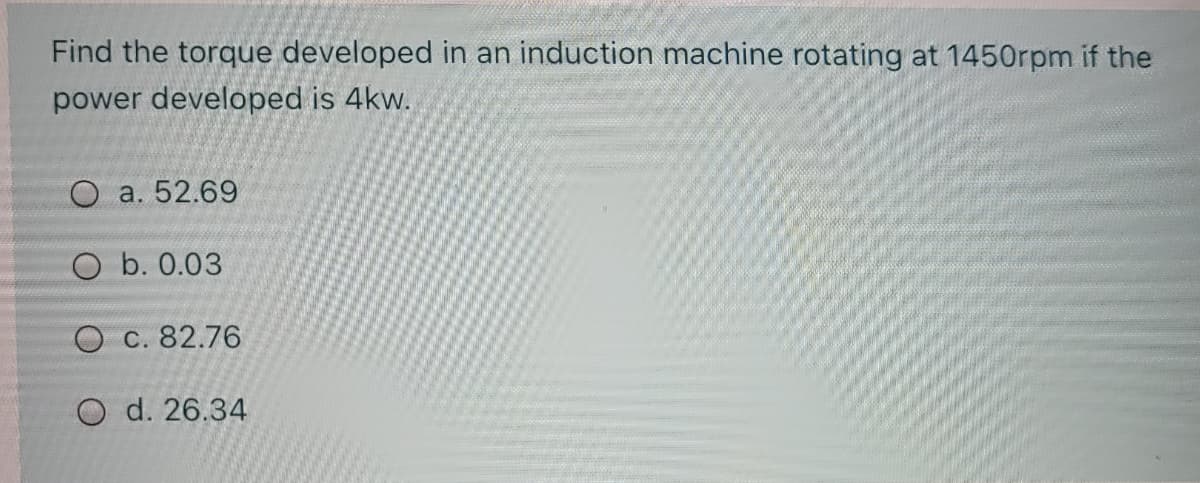 Find the torque developed in an induction machine rotating at 1450rpm if the
power developed is 4kw.
O a. 52.69
O b. 0.03
O C. 82.76
O d. 26.34
