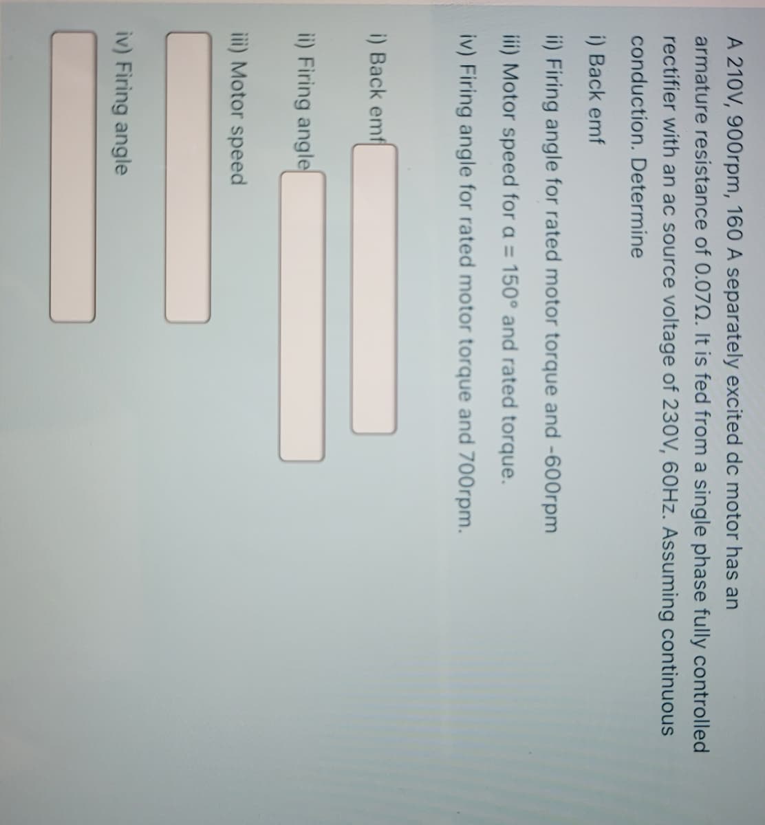 A 210V, 900rpm, 160 A separately excited dc motor has an
armature resistance of 0.07O. It is fed from a single phase fully controlled
rectifier with an ac source voltage of 230V, 60HZ. Assuming continuous
conduction. Determine
i) Back emf
ii) Firing angle for rated motor torque and -600rpm
iii) Motor speed for a = 150° and rated torque.
iv) Firing angle for rated motor torque and 700rpm.
i) Back emf
ii) Firing angle
iii) Motor speed
iv) Firing angle
