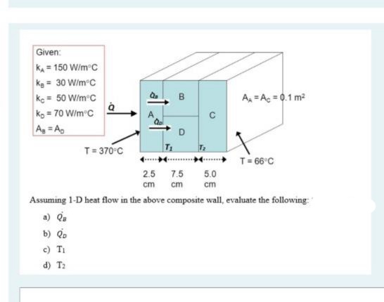 Given:
KA = 150 W/m C
kg = 30 W/m°C
kc = 50 W/m°C
A = A = 0.1 m2
B
ko = 70 W/m C
A Ap
D
T= 370°C
T1
T2
T= 66°C
2.5 7.5
5.0
cm
cm
cm
Assuming 1-D heat flow in the above composite wall, evaluate the following:
a) d.
b) Q.
c) Ti
d) T:
