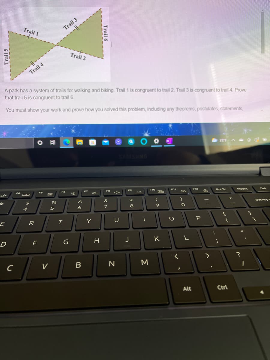 --------------
Trail 2
Trail 3
-IH--
Trail 1
Trail 4
A park has a system of trails for walking and biking. Trail 1 is congruent to trail 2. Trail 3 is congruent to trail 4. Prove
that trail 5 is congruent to trail 6.
You must show your work and prove how you solved this problem, including any theorems, postulates, statements,
N
78°F A O E
SAMSUNG
F5
F6
F7
F9
F10
Prt Sc
Del
%23
%
&
4
6
8
Backspe
%3D
E
R
T
Y
U
D
F
H
J
K
V
M
Alt
Ctrl
Trail 6
