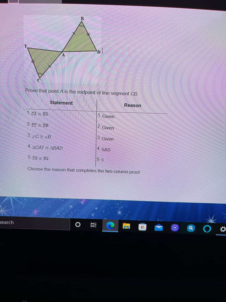 Prove that point A is the midpoint of line segment CB.
Reason
Statement
1. Given
1. TA = BA
2. Given
2.TC 쓴 DB
3. Given
3.2C쓴 B
4. SAS
4. ACAT E ABAD
5.2
5.TA 쓰 BA
Choose the reason that completes the two-column proof.
search

