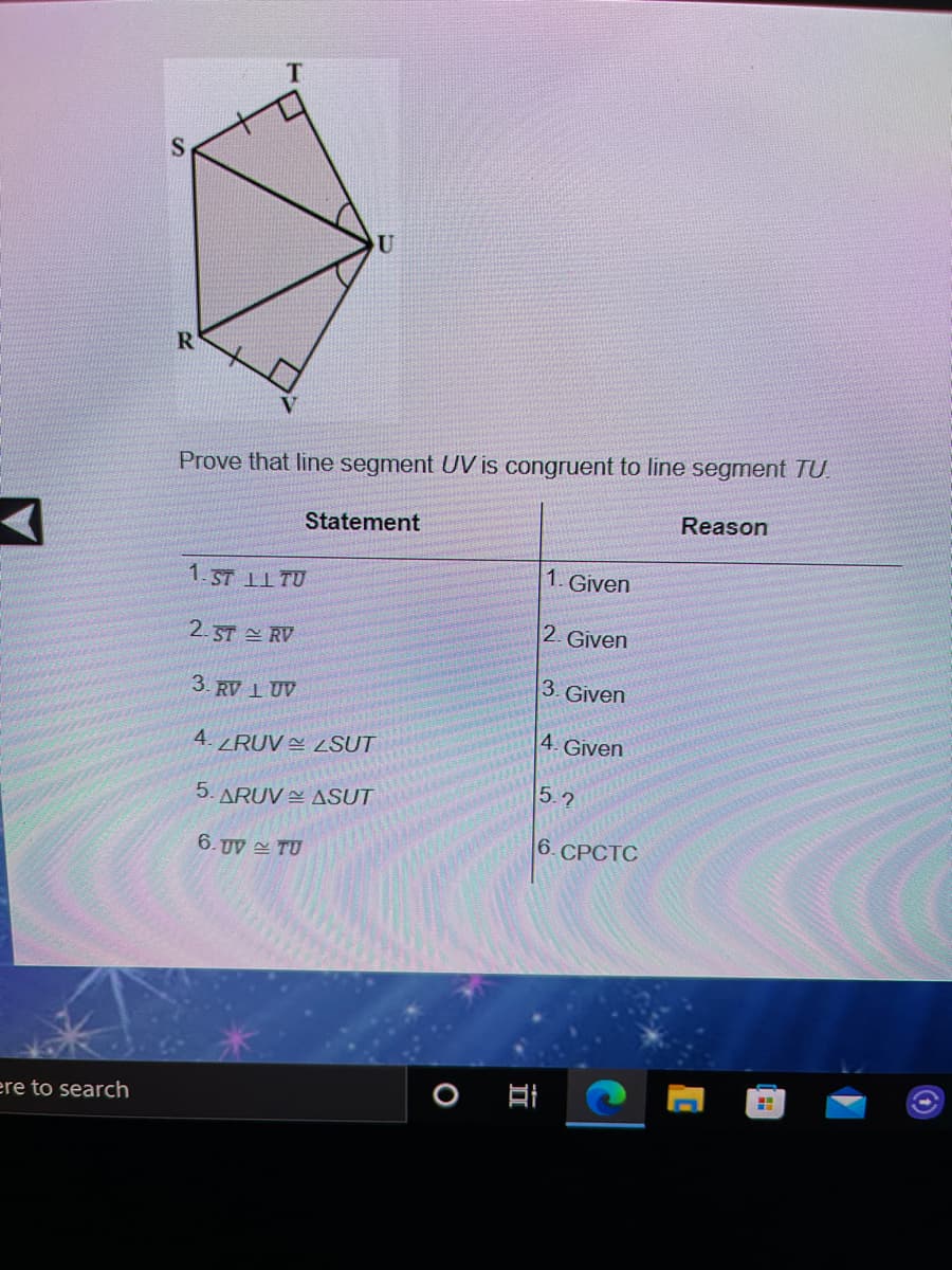 R
Prove that line segment UV is congruent to line segment TU.
Reason
Statement
1. Given
1. ST 11 TU
2. ST RV
2. Given
3. Given
3. RV 1 UV
4. Given
4. RUV ZSUT
5.2
5. ARUV E ASUT
6. СРСТС
6. UV TU
ere to search
