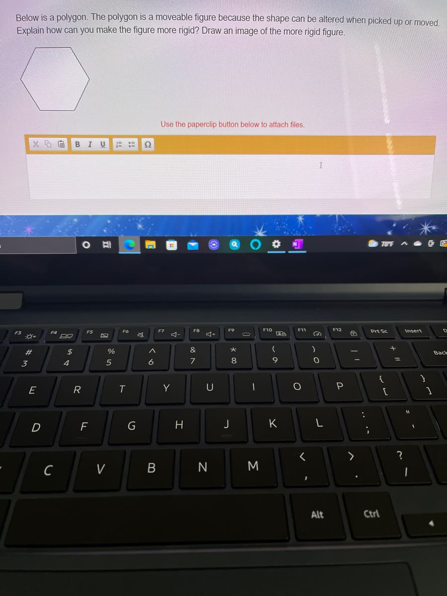 Below is a polygon. The polygon is a moveable figure because the shape can be altered when picked up or moved
Explain how can you make the figure more rigid? Draw an image of the more rigid figure.
Use the paperclip button below to attach files.
B
U
78°F
F6
EZ
F8
F9
F10
F11
F12
Prt Sc
Insert
F3
F4
ヨー
%
&
Back
3
4
6
7
8
9
{
R
T
Y
[
F
J
K
C
V
N
Alt
Ctrl
エ
B
G
