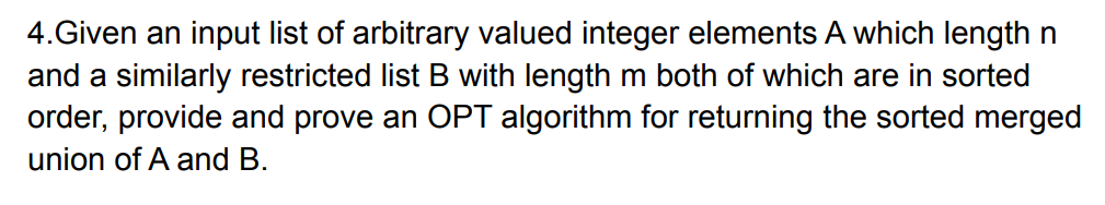 4.Given an input list of arbitrary valued integer elements A which length n
and a similarly restricted list B with length m both of which are in sorted
order, provide and prove an OPT algorithm for returning the sorted merged
union of A and B.
