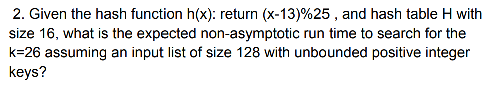 2. Given the hash function h(x): return (x-13)%25 , and hash table H with
size 16, what is the expected non-asymptotic run time to search for the
k=26 assuming an input list of size 128 with unbounded positive integer
keys?
