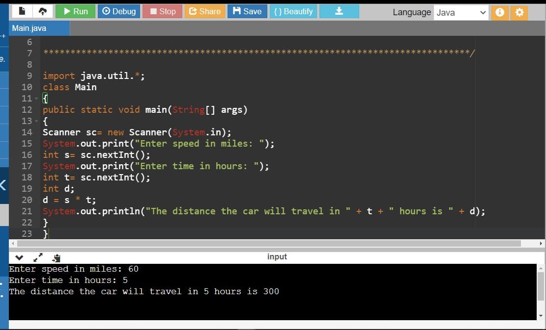 Run
O Debug
I Stop
e Share
A Save
{ } Beautify
Language Java
Main.java
+-
********* /
7
*************
***********
***************
e.
9 import java.util.*;
class Main
11 - {
12 public static void main(String[] args)
13 - {
Scanner sc= new Scanner(System.in);
System.out.print("Enter speed in miles: ");
int s= sc.nextInt();
17 System.out.print("Enter time in hours: ");
int t= sc.nextInt();
int d;
d = s * t;
21 System.out.println("The distance the car will travel in " + t + " hours is " + d);
22 }
23 }
10
14
15
16
18
19
20
input
Enter speed in miles: 60
Enter time in hours: 5
The distance the car will travel in 5 hours is 300
