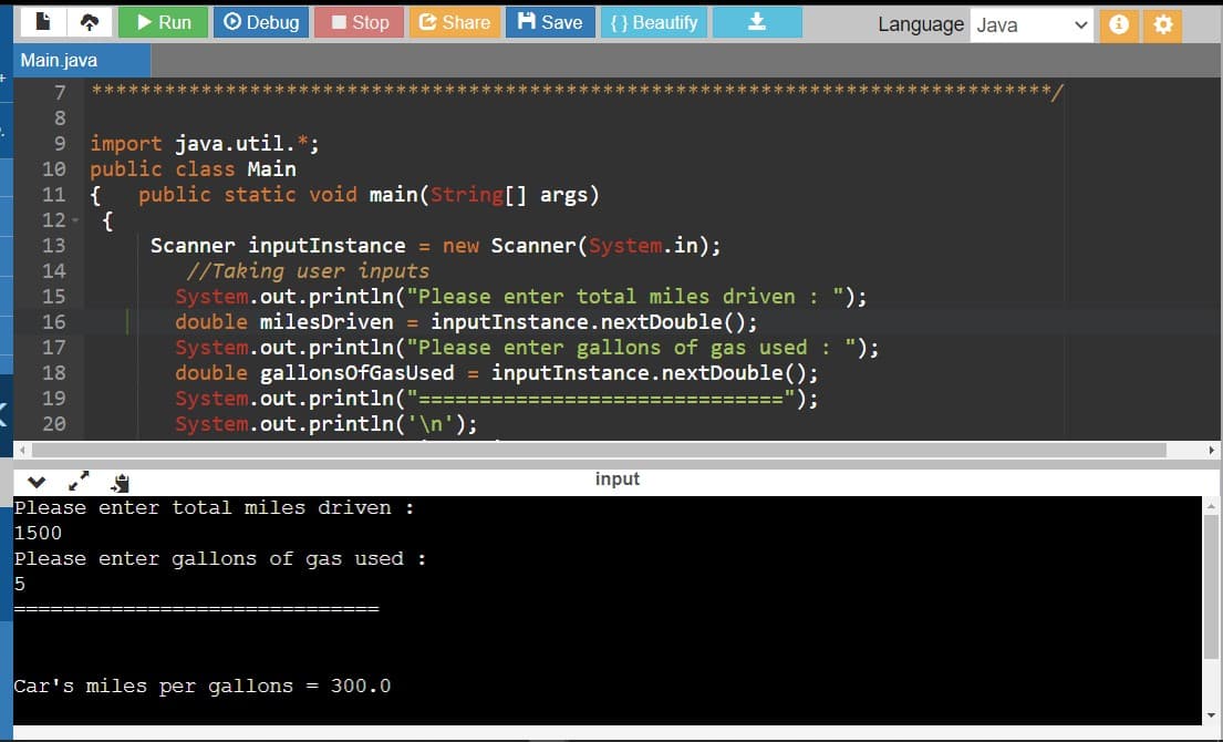 Run
O Debug
I Stop
E Share
A Save
{ } Beautify
上
Language Java
Main.java
7
8.
9 import java.util.*;
10 public class Main
{
11
public static void main(String[] args)
12
{
Scanner inputInstance = new Scanner(System.in);
//Taking user inputs
System.out.println("Please enter total miles driven : ");
double milesDriven = inputInstance.nextDouble();
System.out.println("Please enter gallons of gas used : ");
double gallonsofGasUsed = inputInstance.nextDouble();
System.out.println('
System.out.println('\n');
13
14
15
16
17
18
19
");
20
input
Please enter total miles driven :
1500
Please enter gallons of gas used :
5
Car's miles per gallons = 300.0
