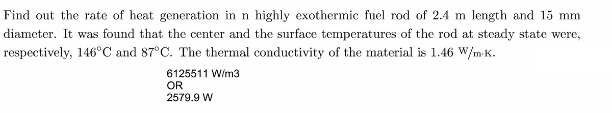 Find out the rate of heat generation in n highly exothermic fuel rod of 2.4 m length and 15 mm
diameter. It was found that the center and the surface temperatures of the rod at steady state were,
respectively, 146°C and 87°C. The thermal conductivity of the material is 1.46 W/m.K.
6125511 W/m3
OR
2579.9 W