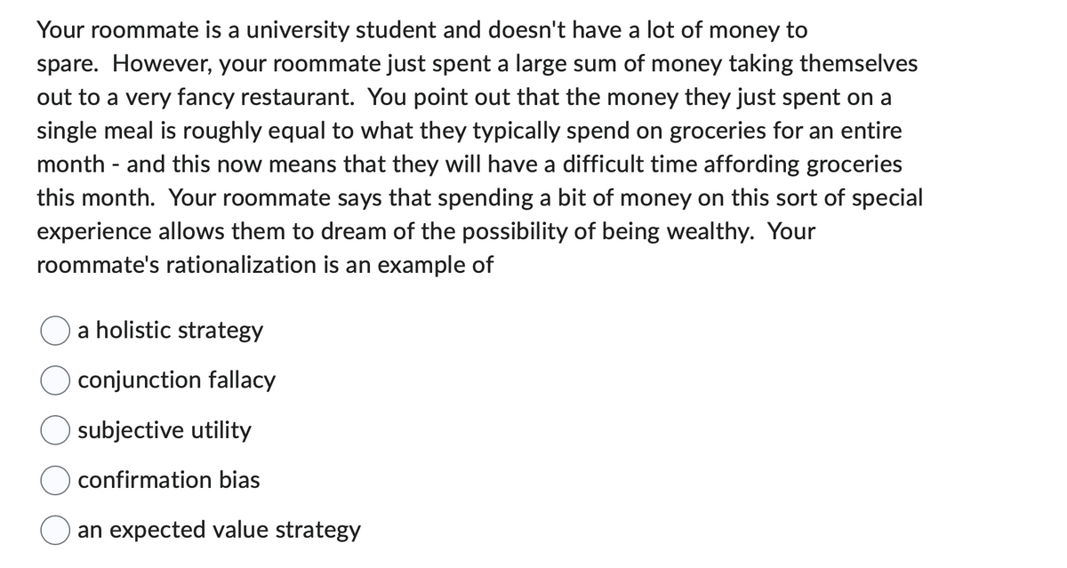 Your roommate is a university student and doesn't have a lot of money to
spare. However, your roommate just spent a large sum of money taking themselves
out to a very fancy restaurant. You point out that the money they just spent on a
single meal is roughly equal to what they typically spend on groceries for an entire
month - and this now means that they will have a difficult time affording groceries
this month. Your roommate says that spending a bit of money on this sort of special
experience allows them to dream of the possibility of being wealthy. Your
roommate's rationalization is an example of
a holistic strategy
conjunction fallacy
subjective utility
confirmation bias
an expected value strategy