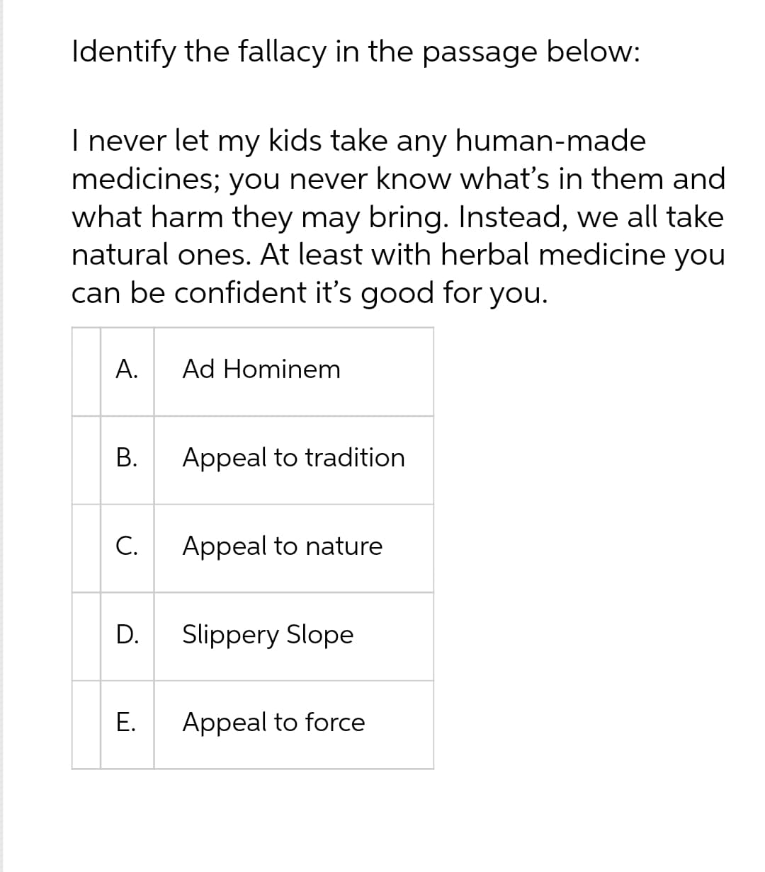 Identify the fallacy in the passage below:
I never let my kids take any human-made
medicines; you never know what's in them and
what harm they may bring. Instead, we all take
natural ones. At least with herbal medicine you
can be confident it's good for you.
A.
B.
C.
D.
!!!
E.
Ad Hominem
Appeal to tradition
Appeal to nature
Slippery Slope
Appeal to force