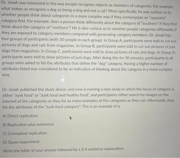 Dr. Jonah was interested in the way people recognize objects as members of categories. For example,
what makes us recognize a dog as being a dog and not a cat? More specifically, he was curious as to
whether people think about categories in a more complex way if they contemplate an "opposite"
category first. For example, does a person think differently about the category of "southern" if they first
think about the category of "northern"? He is also curious as to whether people categorize differently if
they are exposed to category members compared with generating category members. Dr. Jonah has
four groups of participants (with 30 people in each group). In Group A, participants were told to cut out
pictures of dogs and cats from magazines. In Group B, participants were told to cut out pictures of just
dogs from magazines. In Group C, participants were told to draw pictures of cats and dogs. In Group D.
participants were told to draw pictures of just dogs. After doing this for 30 minutes, participants in all
groups were asked to list the attributes that define the "dog" category. Having a higher number of
attributes listed was considered to be an indication of thinking about the category in a more complex
way.
Dr. Jonah published the study above, and now is running a new study in which the focus of category is
either "Junk food" or "Junk food and healthy food", and participants either search for images on the
internet of the categories or they list as many examples of the categories as they can. Afterwards, they
list the attributes of the "Junk food category". This is an example of a:
A) Direct replication
B) Replication-plus-extension
C) Conceptual replication
D) Quasi-experiment
Write the letter of your answer followed by a 2-4 sentence explanation.