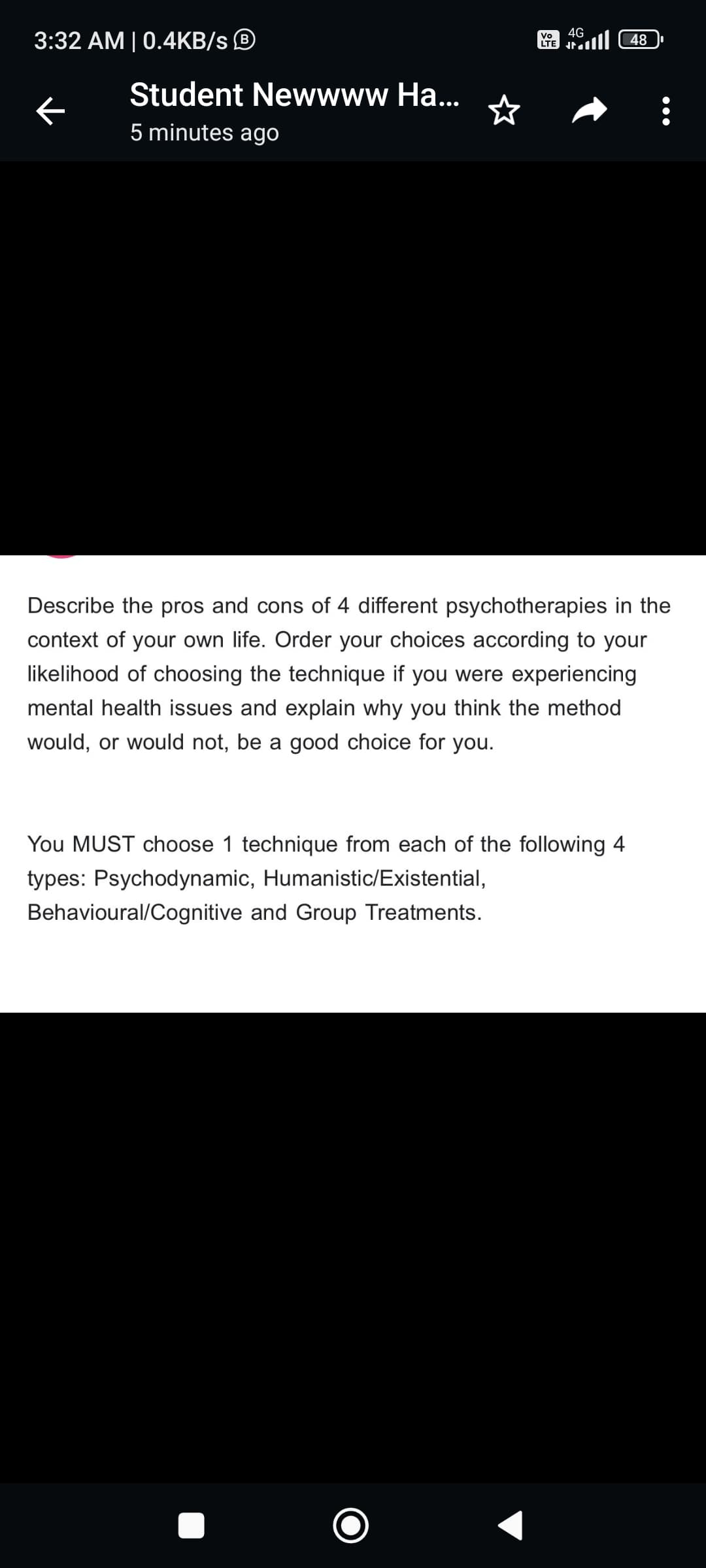 3:32 AM | 0.4KB/s Ⓡ
Student Newwww Ha...
5 minutes ago
Vo
LTE
4G
JE
48 الله
Describe the pros and cons of 4 different psychotherapies in the
context of your own life. Order your choices according to your
likelihood of choosing the technique if you were experiencing
mental health issues and explain why you think the method
would, or would not, be a good choice for you.
You MUST choose 1 technique from each of the following 4
types: Psychodynamic, Humanistic/Existential,
Behavioural/Cognitive and Group Treatments.