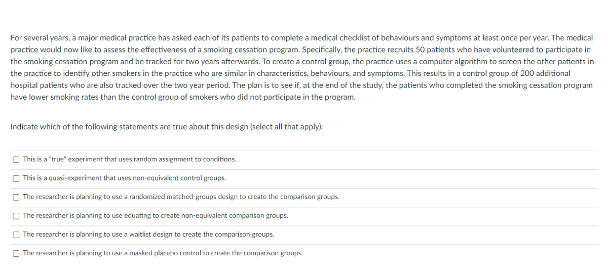 For several years, a major medical practice has asked each of its patients to complete a medical checklist of behaviours and symptoms at least once per year. The medical
practice would now like to assess the effectiveness of a smoking cessation program. Specifically, the practice recruits 50 patients who have volunteered to participate in
the smoking cessation program and be tracked for two years afterwards. To create a control group, the practice uses a computer algorithm to screen the other patients in
the practice to identify other smokers in the practice who are similar in characteristics, behaviours, and symptoms. This results in a control group of 200 additional
hospital patients who are also tracked over the two year period. The plan is to see if, at the end of the study, the patients who completed the smoking cessation program
have lower smoking rates than the control group of smokers who did not participate in the program.
Indicate which of the following statements are true about this design (select all that apply):
This is a "true" experiment that uses random assignment to conditions.
This is a quasi-experiment that uses non-equivalent control groups.
The researcher is planning to use a randomized matched-groups design to create the comparison groups.
The researcher is planning to use equating to create non-equivalent comparison groups.
The researcher is planning to use a waitlist design to create the comparison groups.
The researcher is planning to use a masked placebo control to create the comparison groups.