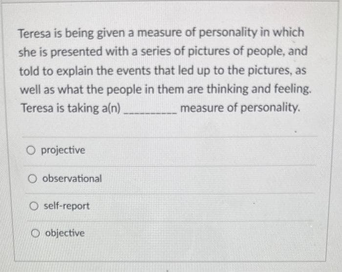 Teresa is being given a measure of personality in which
she is presented with a series of pictures of people, and
told to explain the events that led up to the pictures, as
well as what the people in them are thinking and feeling.
Teresa is taking a(n)
measure of personality.
O projective
O observational
O self-report
O objective