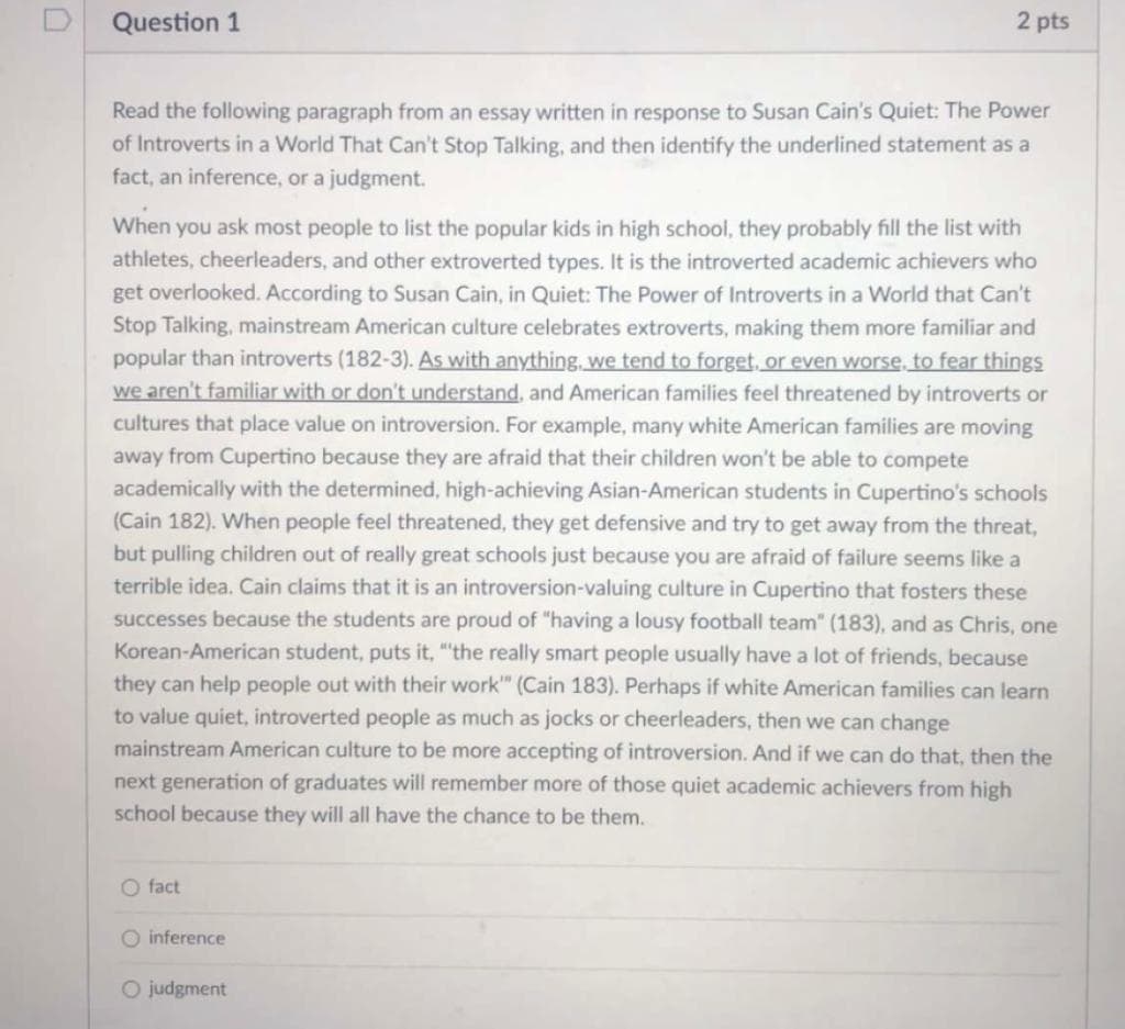 Question 1
Read the following paragraph from an essay written in response to Susan Cain's Quiet: The Power
of Introverts in a World That Can't Stop Talking, and then identify the underlined statement as a
fact, an inference, or a judgment.
2 pts
When you ask most people to list the popular kids in high school, they probably fill the list with
athletes, cheerleaders, and other extroverted types. It is the introverted academic achievers who
get overlooked. According to Susan Cain, in Quiet: The Power of Introverts in a World that Can't
Stop Talking, mainstream American culture celebrates extroverts, making them more familiar and
popular than introverts (182-3). As with anything, we tend to forget, or even worse, to fear things
we aren't familiar with or don't understand, and American families feel threatened by introverts or
cultures that place value on introversion. For example, many white American families are moving
away from Cupertino because they are afraid that their children won't be able to compete
academically with the determined, high-achieving Asian-American students in Cupertino's schools
(Cain 182). When people feel threatened, they get defensive and try to get away from the threat,
but pulling children out of really great schools just because you are afraid of failure seems like a
terrible idea. Cain claims that it is an introversion-valuing culture in Cupertino that fosters these
successes because the students are proud of "having a lousy football team" (183), and as Chris, one
Korean-American student, puts it, "the really smart people usually have a lot of friends, because
they can help people out with their work" (Cain 183). Perhaps if white American families can learn
to value quiet, introverted people as much as jocks or cheerleaders, then we can change
mainstream American culture to be more accepting of introversion. And if we can do that, then the
next generation of graduates will remember more of those quiet academic achievers from high
school because they will all have the chance to be them.
O fact
O inference
O judgment