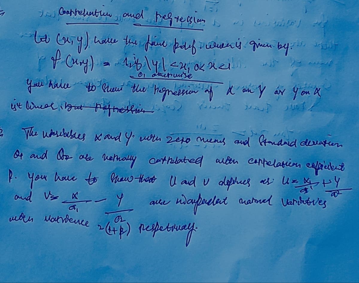 ㅋ
I Carrelation and regressioni
tot (x,y) have the faire polif alien is given by t
of (ury) = 118\4 | <2, 0 nell
01 otherwise
you have to show the regression of d'on & ar you a
ist Weal but aftellit Hot
2 The wsables & and Yo with sexo mens and Standard deviation
Or and Oor obe netrally cantrelated with coppelation efficient
p. You have to show that I and u definies as UxX HY
U=
ndaypacent national varit ves
and Vs X
мои Матвеше
74
www
alle
OL
2 (HP) respetway.