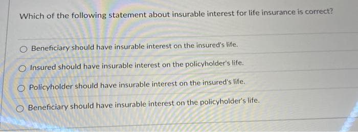 Which of the following statement about insurable interest for life insurance is correct?
Beneficiary should have insurable interest on the insured's life.
O Insured should have insurable interest on the policyholder's life.
Policyholder should have insurable interest on the insured's life.
Beneficiary should have insurable interest on the policyholder's life.