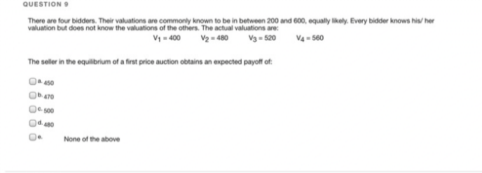 QUESTION 9
There are four bidders. Their valuations are commonly known to be in between 200 and 600, equally likely. Every bidder knows his/her
valuation but does not know the valuations of the others. The actual valuations are:
V₁ = 400 V2 = 480
V3 = 520
V4-560
The seller in the equilibrium of a first price auction obtains an expected payoff of:
a. 450
b.470
C-500
d.480
0.
None of the above