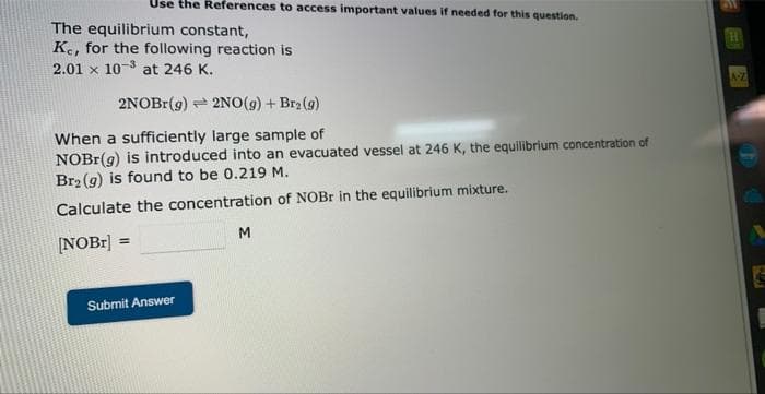 Use the References to access important values if needed for this question.
The equilibrium constant,
Ke, for the following reaction is
2.01 x 10-3 at 246 K.
2NOBr(g)
2NO(g) + Br₂(g)
When a sufficiently large sample of
NOBr(g) is introduced into an evacuated vessel at 246 K, the equilibrium concentration of
Br₂(g) is found to be 0.219 M.
Calculate the concentration of NOBr in the equilibrium mixture.
[NOBr] =
Submit Answer
M
H
A-Z