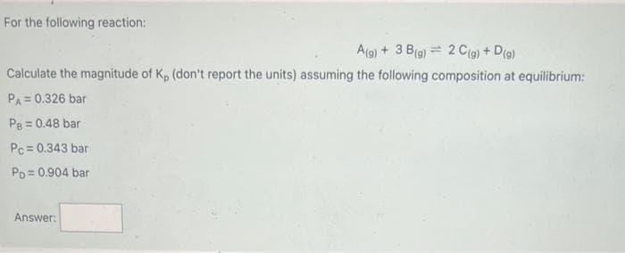 For the following reaction:
A(g) + 3 B(g) 2 C(g) + D(g)
Calculate the magnitude of K, (don't report the units) assuming the following composition at equilibrium:
PA= 0.326 bar
PB = 0.48 bar
Pc = 0.343 bar
PD=0.904 bar
Answer: