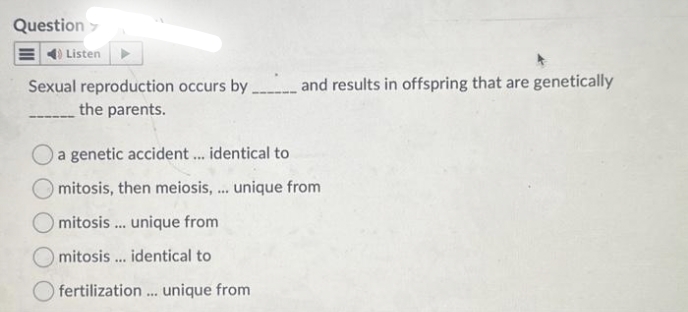 Question >
4) Listen
Sexual reproduction occurs by _____ and results in offspring that are genetically
the parents.
a genetic accident ... identical to
Omitosis, then meiosis, ... unique from
mitosis... unique from
mitosis ... identical to
Ofertilization... unique from