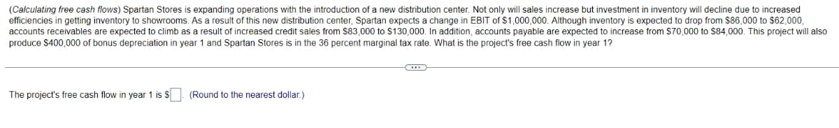 (Calculating free cash flows) Spartan Stores is expanding operations with the introduction of a new distribution center. Not only will sales increase but investment in inventory will decline due to increased
efficiencies in getting inventory to showrooms. As a result of this new distribution center, Spartan expects a change in EBIT of $1,000,000. Although inventory is expected to drop from $86,000 to $62,000,
accounts receivables are expected to climb as a result of increased credit sales from $83,000 to $130,000. In addition, accounts payable are expected to increase from $70,000 to $84,000. This project will also
produce $400,000 of bonus depreciation in year and Spartan Stores is in the 36 percent marginal tax rate. What is the project's free cash flow in year 1?
The project's free cash flow in year 1 is $. (Round to the nearest dollar.)
C