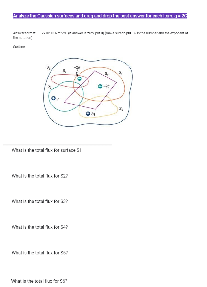 Analyze the Gaussian surfaces and drag and drop the best answer for each item. q = 20
Answer format: +1.2x10*+3 Nm^2/C (If answer is zero, put 0) (make sure to put +/- in the number and the exponent of
the notation)
Surface:
-2g
Ss
e -29
O 37
What is the total flux for surface S1
What is the total flux for S2?
What is the total flux for S3?
What is the total flux for S4?
What is the total flux for S5?
What is the total flux for S6?
