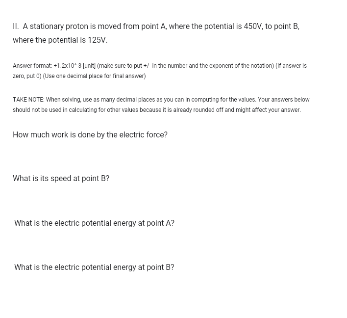 II. A stationary proton is moved from point A, where the potential is 450V, to point B,
where the potential is 125V.
Answer format: +1.2x10^-3 [unit] (make sure to put +/- in the number and the exponent of the notation) (If answer is
zero, put 0) (Use one decimal place for final answer)
TAKE NOTE: When solving, use as many decimal places as you can in computing for the values. Your answers below
should not be used in calculating for other values because it is already rounded off and might affect your answer.
How much work is done by the electric force?
What is its speed at point B?
What is the electric potential energy at point A?
What is the electric potential energy at point B?
