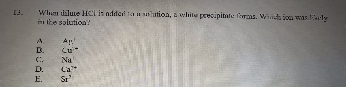 13.
When dilute HCl is added to a solution, a white precipitate forms. Which ion was likely
in the solution?
А.
Ag*
Cu2+
В.
С.
Nat
D.
Ca2+
Е.
Sr2+
