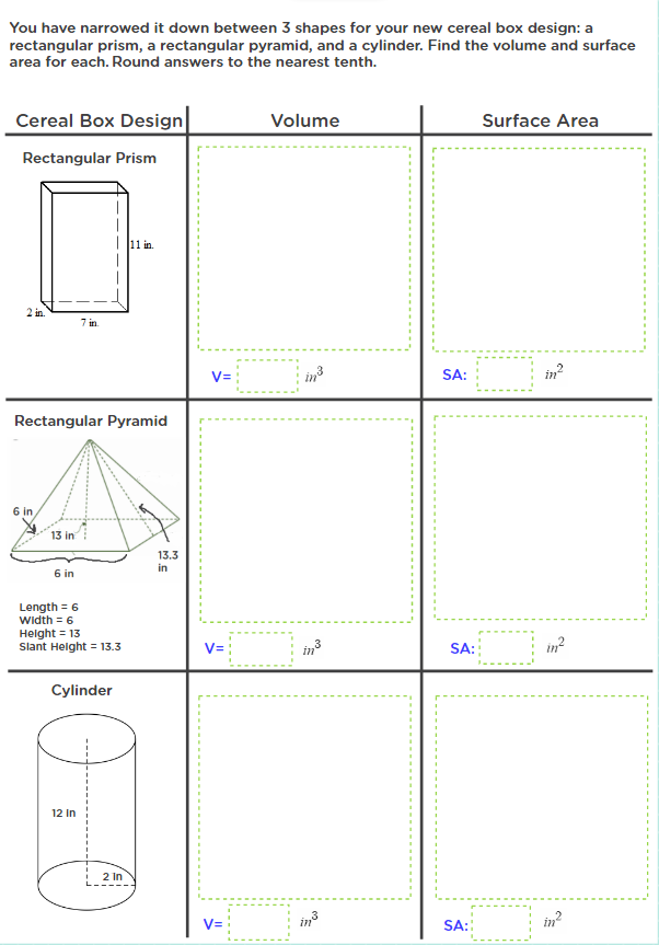 You have narrowed it down between 3 shapes for your new cereal box design: a
rectangular prism, a rectangular pyramid, and a cylinder. Find the volume and surface
area for each. Round answers to the nearest tenth.
Cereal Box Design
Volume
Surface Area
Rectangular Prism
Ilhi in.
2 in.
7 in.
V=
in3
in?
SA:
Rectangular Pyramid
6 in
13 in
13.3
in
6 in
Length = 6
Width = 6
Helght = 13
Slant Helght = 13.3
in?
in
SA:
Cylinder
12 in
2 In
in3
SA::
in?
V=
