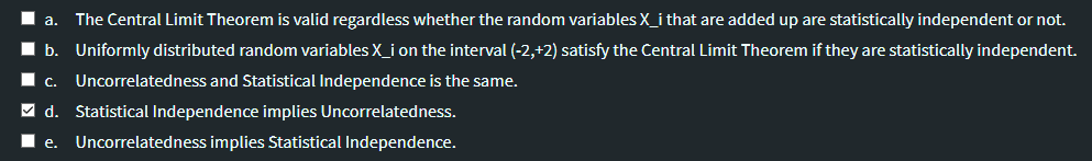 a.
The Central Limit Theorem is valid regardless whether the random variables X_i that are added up are statistically independent or not.
b. Uniformly distributed random variables X_i on the interval (-2,+2) satisfy the Central Limit Theorem if they are statistically independent.
Uncorrelatedness and Statistical Independence is the same.
C.
M d. Statistical Independence implies Uncorrelatedness.
e.
Uncorrelatedness implies Statistical Independence.
