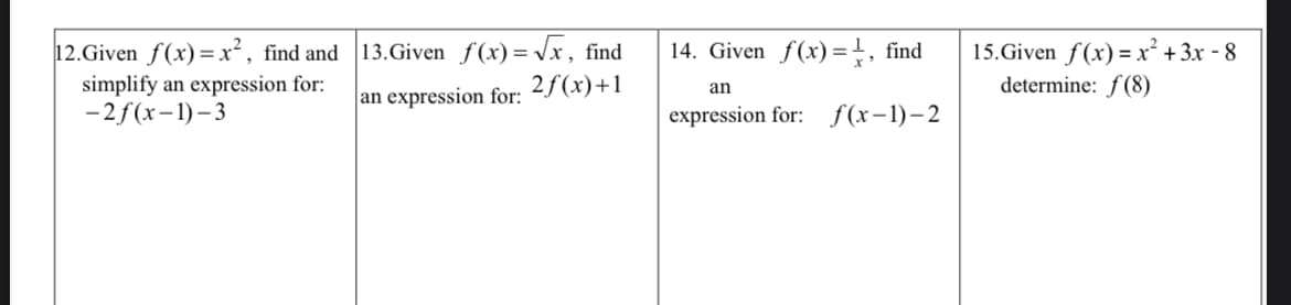 12.Given f(x)=x², find and 13.Given f(x)= Vx, find
simplify an expression for:
-2f(x-1)– 3
14. Given f(x)=}, find
15.Given f(x) =x² + 3x - 8
determine: f(8)
2f(x)+1
an
an expression for:
expression for: f(x-1)–2
