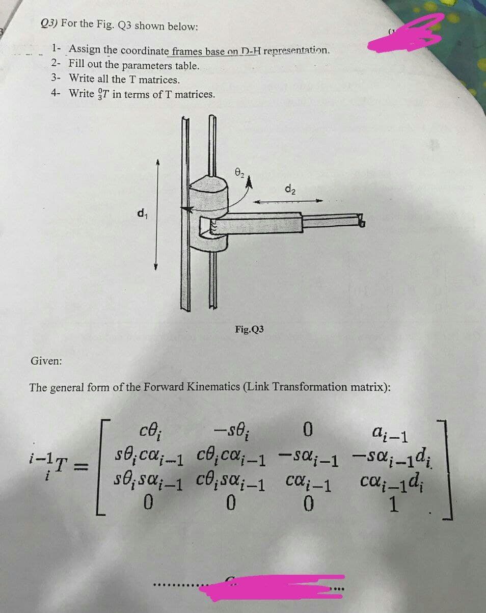 Q3) For the Fig. Q3 shown below:
1- Assign the coordinate frames base on D-H representation.
2- Fill out the parameters table.
3- Write all the T matrices.
4- Write 9T in terms of T matrices.
d2
Fig.Q3
Given:
The general form of the Forward Kinematics (Link Transformation matrix):
0.
-s6;
s0;ca;-1 c0,ca;-1 -sa;-1 -SC;-1di.
ca;-1
ce;
ai-1
i-lT =
s0; sa;–1 c0;sa;–1 ca-1
ca;-1d;
