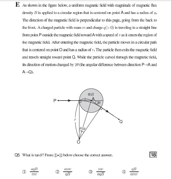 E As shown in the figure below, a uniform magnetic fiekl with magniude of magnetic flux
density B is applied to a circukar region that is æntered on point A and has a radius of a-
The direction of the magnetic field is perpendicular to this page, going from the back to
the front. Acharged partidle with mass m and dharge q(> 0) is traveling in a straight line
fiom point Pouside the magnetic field toward A witha sped of v as it enters the region of
the magnetic field. After entering the magnetic fiekl, the particle moves in a circular path
that is centered on point O and has a radius of r. The partice then exits the magnetic field
and travels straight toward point Q. Whik the particle curved through the magnetic field,
its direction of motionchanged by 20 (the angular difference between direction P-A and
A-Q).
OB
20
Q5 What is tan (? From D-@ below chose the comect answer.
18
aqB
qB
4)
qB
aqB
amu
