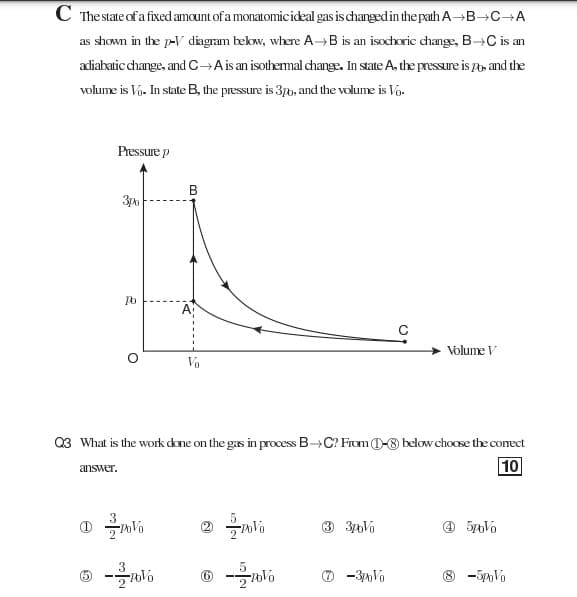 C The state of a fixed amount of a monatomicideal gas is changed in the path A→B→C→A
as shown in the p-V diagram bekow, where A B is an isochoric change, B→C is an
adiabatic change, and C→Ais an isothemal change. In state A, the pressure is , and the
volume is Va. In state B, the pressure is 3pb, and the volume is Vo.
Pressure p
B
Volume V
Vo
Q3 What is the work done on the gas in process B→C? From 0-8 below choosæ the conect
10
answer.
O -3Vo
8 -5Vo
