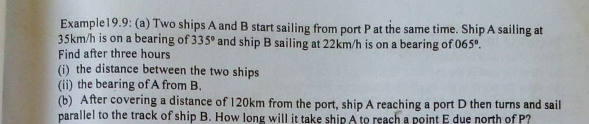 Example19.9: (a) Two ships A and B start sailing from port P at the same time. Ship A sailing at
35km/h is on a bearing of 335° and ship B sailing at 22km/h is on a bearing of 065°.
Find after three hours
(i) the distance between the two ships
(ii) the bearing of A from B.
(b) After covering a distance of 120km from the port, ship A reaching a port D then turns and sail
parallel to the track of ship B. How long will it take ship A to reach a point E due north of P?
