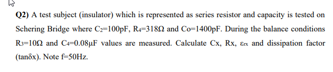 ha
Q2) A test subject (insulator) which is represented as series resistor and capacity is tested on
Schering Bridge where C2=100pF, R4-31892 and Co=1400pF. During the balance conditions
R3-102 and C4=0.08μF values are measured. Calculate Cx, Rx, &x and dissipation factor
(tanôx). Note f-50Hz.